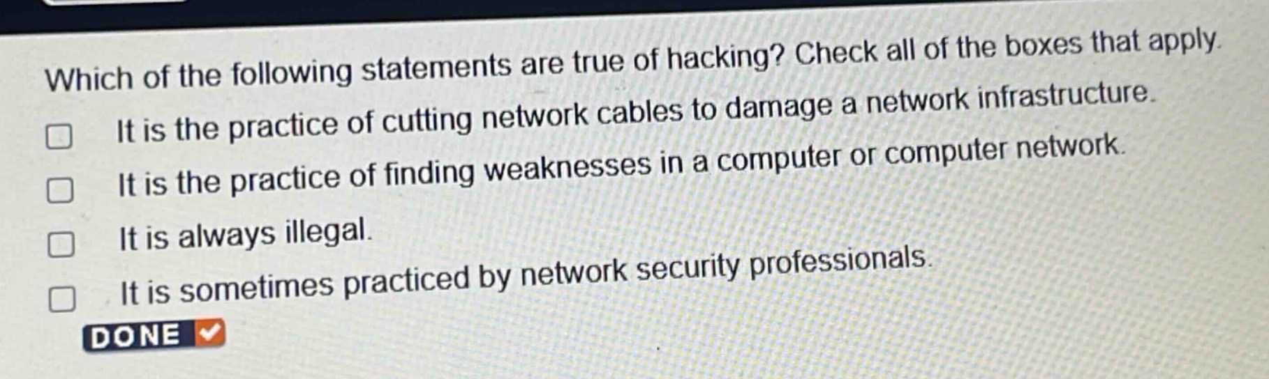 which of the following statements are true of hacking? check all of the boxes that apply. it is the practice of cutting network cables to damage a network infrastructure. it is the practice of finding weaknesses in a computer or computer network. it is always illegal. it is sometimes practiced by network security professionals.