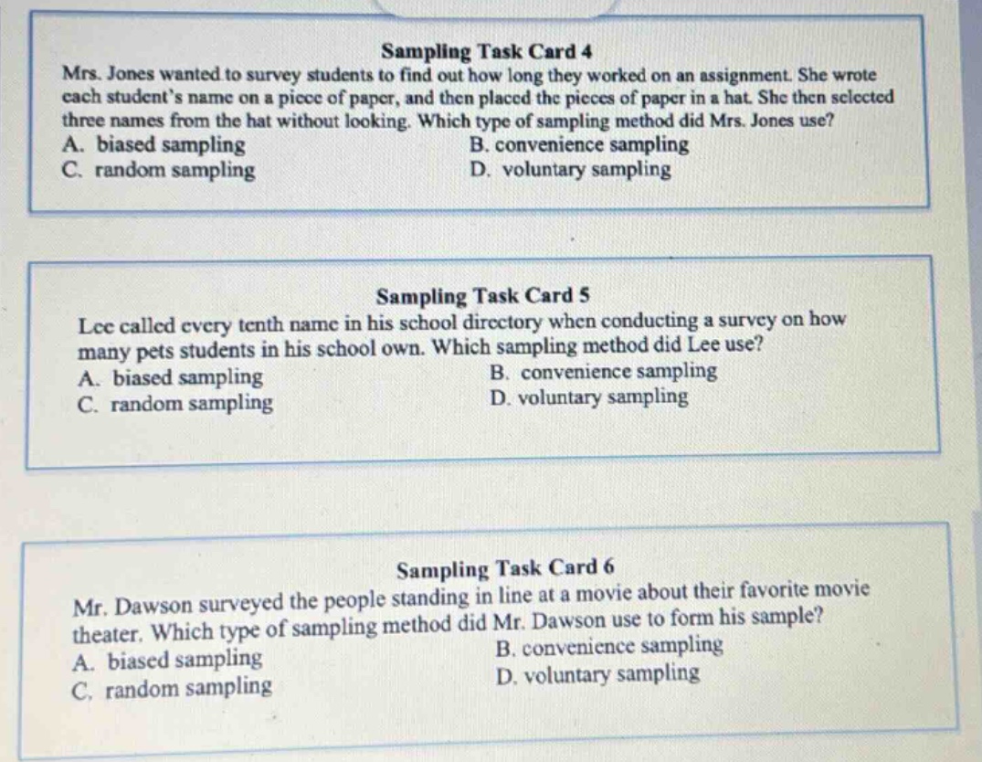sampling task card 4\nmrs. jones wanted to survey students to find out how long they worked on an assignment. she wrote each students name on a piece of paper, and then placed the pieces of paper in a hat. she then selected three names from the hat without looking. which type of sampling method did mrs. jones use?\na. biased sampling\nb. convenience sampling\nc. random sampling\nd. voluntary sampling\n\nsampling task card 5\nlee called every tenth name in his school directory when conducting a survey on how many pets students in his school own. which sampling method did lee use?\na. biased sampling\nb. convenience sampling\nc. random sampling\nd. voluntary sampling\n\nsampling task card 6\nmr. dawson surveyed the people standing in line at a movie theater about their favorite movie. which type of sampling method did mr. dawson use to form his sample?\na. biased sampling\nb. convenience sampling\nc. random sampling\nd. voluntary sampling