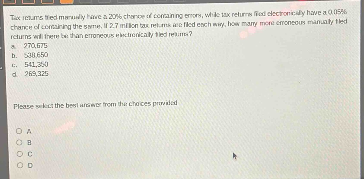 tax returns filed manually have a 20% chance of containing errors, while tax returns filed electronically have a 0.05% chance of containing the same. if 2.7 million tax returns are filed each way, how many more erroneous manually filed returns will there be than erroneous electronically filed returns?\na. 270,675\nb. 538,650\nc. 541,350\nd. 269,325\nplease select the best answer from the choices provided\no a\no b\no c\no d