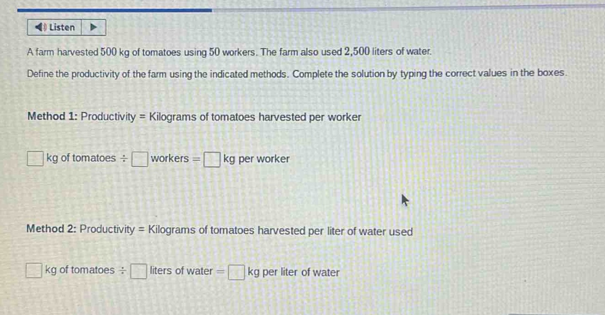a farm harvested 500 kg of tomatoes using 50 workers. the farm also used 2,500 liters of water. define the productivity of the farm using the indicated methods. complete the solution by typing the correct values in the boxes. method 1: productivity = kilograms of tomatoes harvested per worker □ kg of tomatoes ÷ □ workers = □ kg per worker method 2: productivity = kilograms of tomatoes harvested per liter of water used □ kg of tomatoes ÷ □ liters of water = □ kg per liter of water