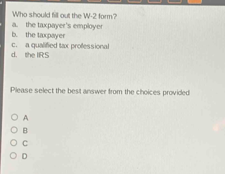who should fill out the w-2 form?\na. the taxpayers employer\nb. the taxpayer\nc. a qualified tax professional\nd. the irs\nplease select the best answer from the choices provided\no a\no b\no c\no d