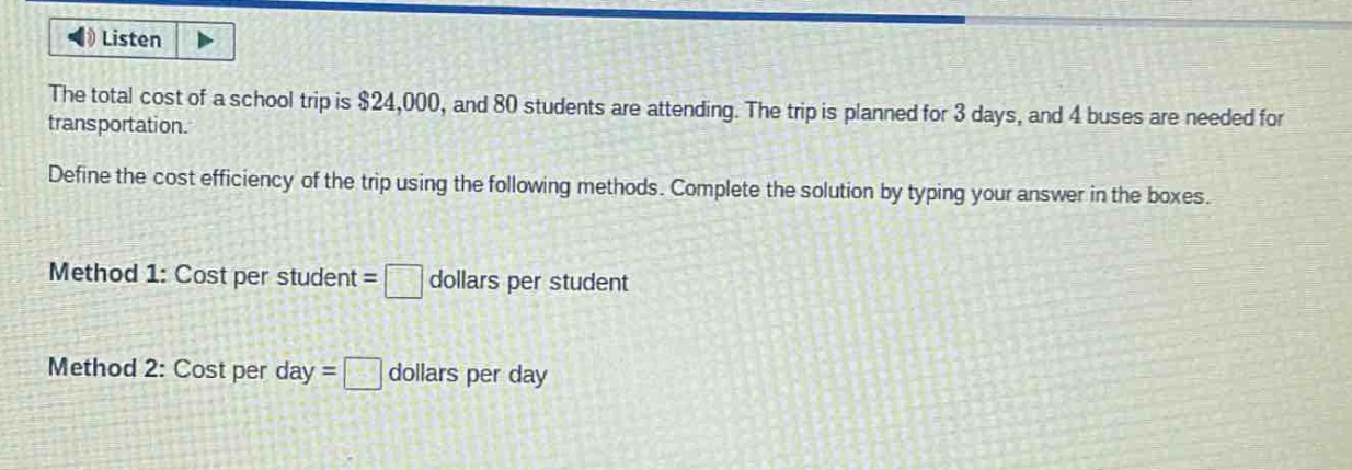 the total cost of a school trip is $24,000, and 80 students are attending. the trip is planned for 3 days, and 4 buses are needed for transportation. define the cost efficiency of the trip using the following methods. complete the solution by typing your answer in the boxes. method 1: cost per student = dollars per student method 2: cost per day = dollars per day