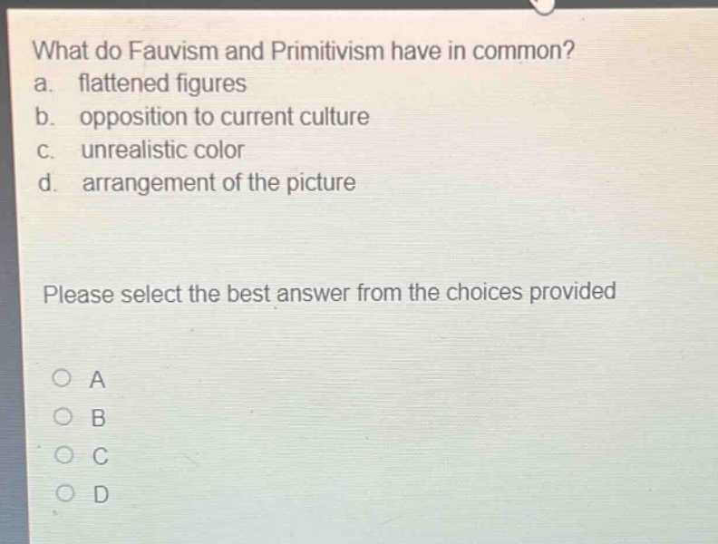 what do fauvism and primitivism have in common?\na. flattened figures\nb. opposition to current culture\nc. unrealistic color\nd. arrangement of the picture\nplease select the best answer from the choices provided\no a\no b\no c\no d