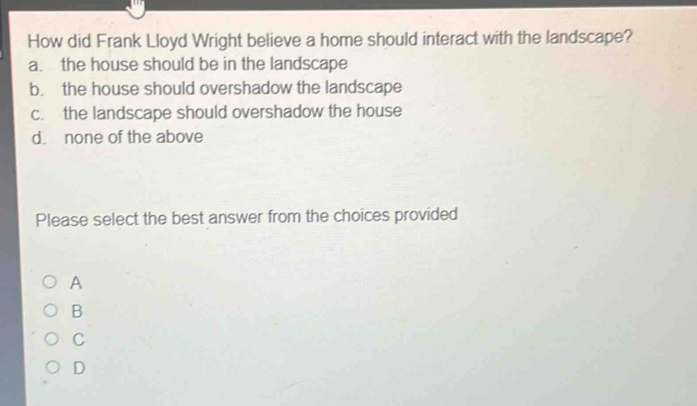 how did frank lloyd wright believe a home should interact with the landscape? a. the house should be in the landscape b. the house should overshadow the landscape c. the landscape should overshadow the house d. none of the above please select the best answer from the choices provided