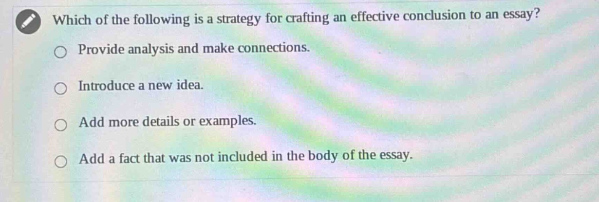 which of the following is a strategy for crafting an effective conclusion to an essay?\nprovide analysis and make connections.\nintroduce a new idea.\nadd more details or examples.\nadd a fact that was not included in the body of the essay.