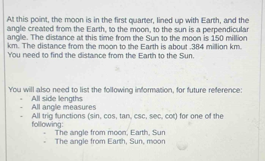 at this point, the moon is in the first quarter, lined up with earth, and the angle created from the earth, to the moon, to the sun is a perpendicular angle. the distance at this time from the sun to the moon is 150 million km. the distance from the moon to the earth is about .384 million km. you need to find the distance from the earth to the sun.\n\nyou will also need to list the following information, for future reference:\n- all side lengths\n- all angle measures\n- all trig functions (sin, cos, tan, csc, sec, cot) for one of the following:\n - the angle from moon, earth, sun\n - the angle from earth, sun, moon