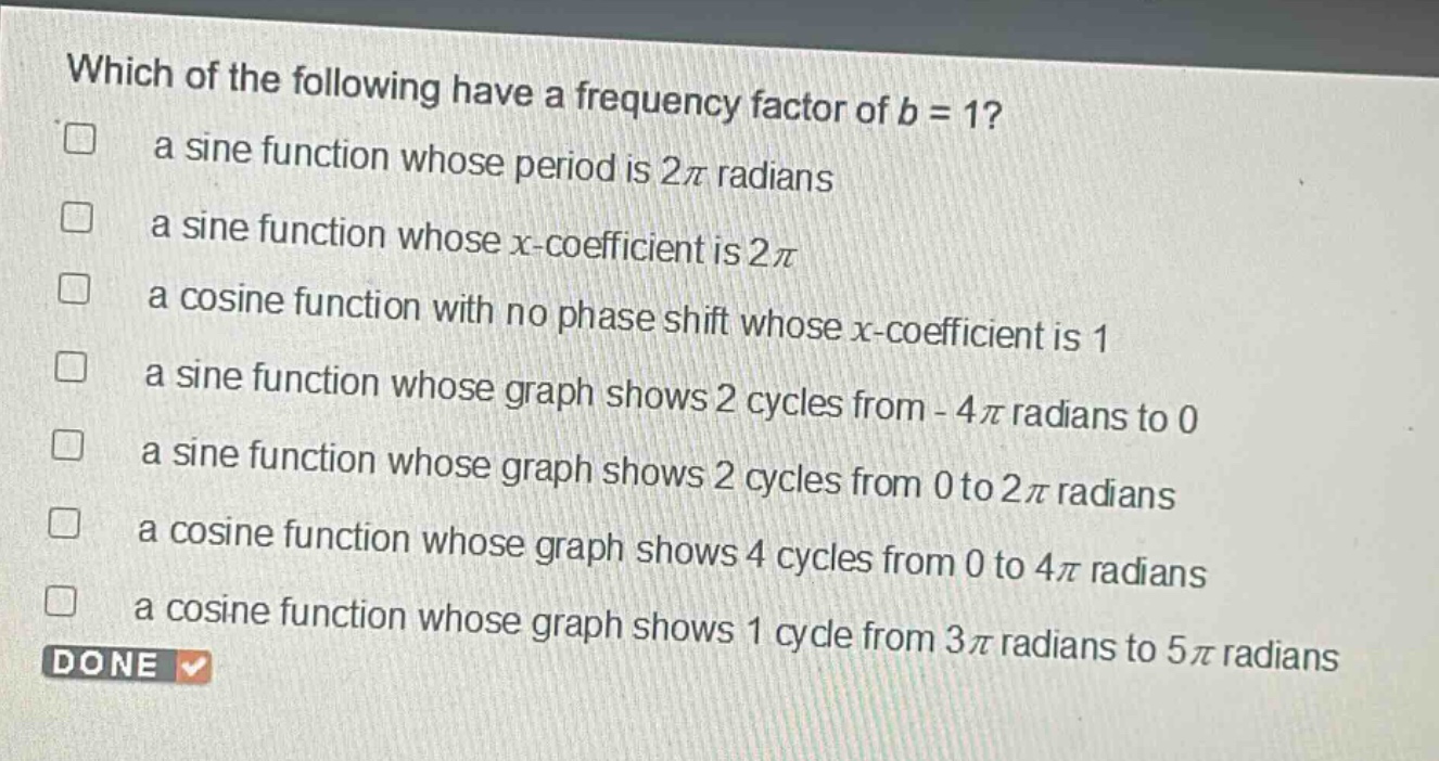which of the following have a frequency factor of b = 1?\n a sine function whose period is 2π radians\n a sine function whose x - coefficient is 2π\n a cosine function with no phase shift whose x - coefficient is 1\n a sine function whose graph shows 2 cycles from - 4π radians to 0\n a sine function whose graph shows 2 cycles from 0 to 2π radians\n a cosine function whose graph shows 4 cycles from 0 to 4π radians\n a cosine function whose graph shows 1 cycle from 3π radians to 5π radians