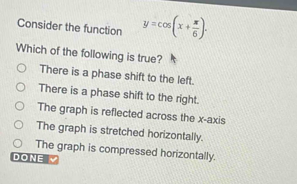 consider the function $y = \\cos(x+\frac{\\pi}{6})$. which of the following is true? there is a phase shift to the left. there is a phase shift to the right. the graph is reflected across the x - axis the graph is stretched horizontally. the graph is compressed horizontally. done