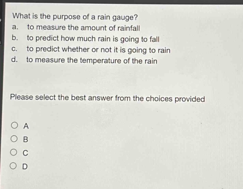 what is the purpose of a rain gauge?\na. to measure the amount of rainfall\nb. to predict how much rain is going to fall\nc. to predict whether or not it is going to rain\nd. to measure the temperature of the rain\nplease select the best answer from the choices provided\n○ a\n○ b\n○ c\n○ d