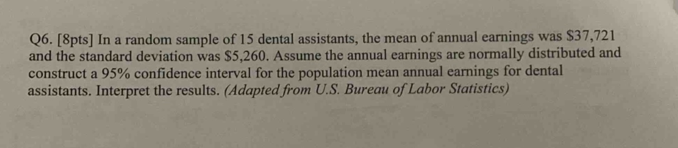 q6. 8pts in a random sample of 15 dental assistants, the mean of annual earnings was $37,721 and the standard deviation was $5,260. assume the annual earnings are normally distributed and construct a 95% confidence interval for the population mean annual earnings for dental assistants. interpret the results. (adapted from u.s. bureau of labor statistics)
