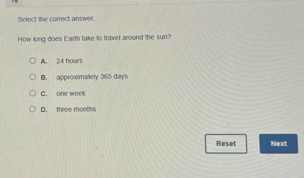 select the correct answer.\nhow long does earth take to travel around the sun?\na. 24 hours\nb. approximately 365 days\nc. one week\nd. three months
