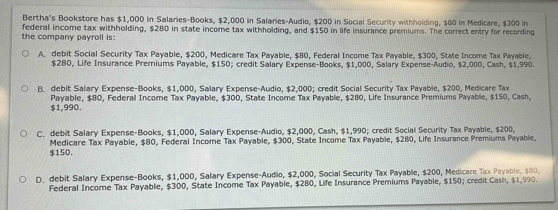 berthas bookstore has $1,000 in salaries - books, $2,000 in salaries - audio, $200 in social security withholding, $80 in medicare, $300 in federal income tax withholding, $280 in state income tax withholding, and $150 in life insurance premiums. the correct entry for recording the company payroll is:\n\na. debit social security tax payable, $200, medicare tax payable, $80, federal income tax payable, $300, state income tax payable, $280, life insurance premiums payable, $150; credit salary expense - books, $1,000, salary expense - audio, $2,000, cash, $1,990.\n\nb. debit salary expense - books, $1,000, salary expense - audio, $2,000; credit social security tax payable, $200, medicare tax payable, $80, federal income tax payable, $300, state income tax payable, $280, life insurance premiums payable, $150, cash, $1,990.\n\nc. debit salary expense - books, $1,000, salary expense - audio, $2,000, cash, $1,990; credit social security tax payable, $200, medicare tax payable, $80, federal income tax payable, $300, state income tax payable, $280, life insurance premiums payable, $150.\n\nd. debit salary expense - books, $1,000, salary expense - audio, $2,000, social security tax payable, $200, medicare tax payable, $80, federal income tax payable, $300, state income tax payable, $280, life insurance premiums payable, $150; credit cash, $1,990.