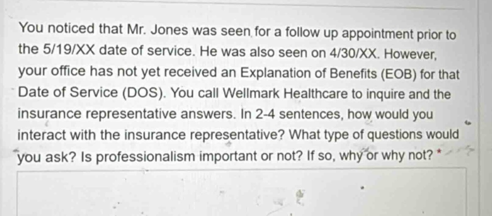 you noticed that mr. jones was seen for a follow up appointment prior to the 5/19/xx date of service. he was also seen on 4/30/xx. however, your office has not yet received an explanation of benefits (eob) for that date of service (dos). you call wellmark healthcare to inquire and the insurance representative answers. in 2 - 4 sentences, how would you interact with the insurance representative? what type of questions would you ask? is professionalism important or not? if so, why or why not? *