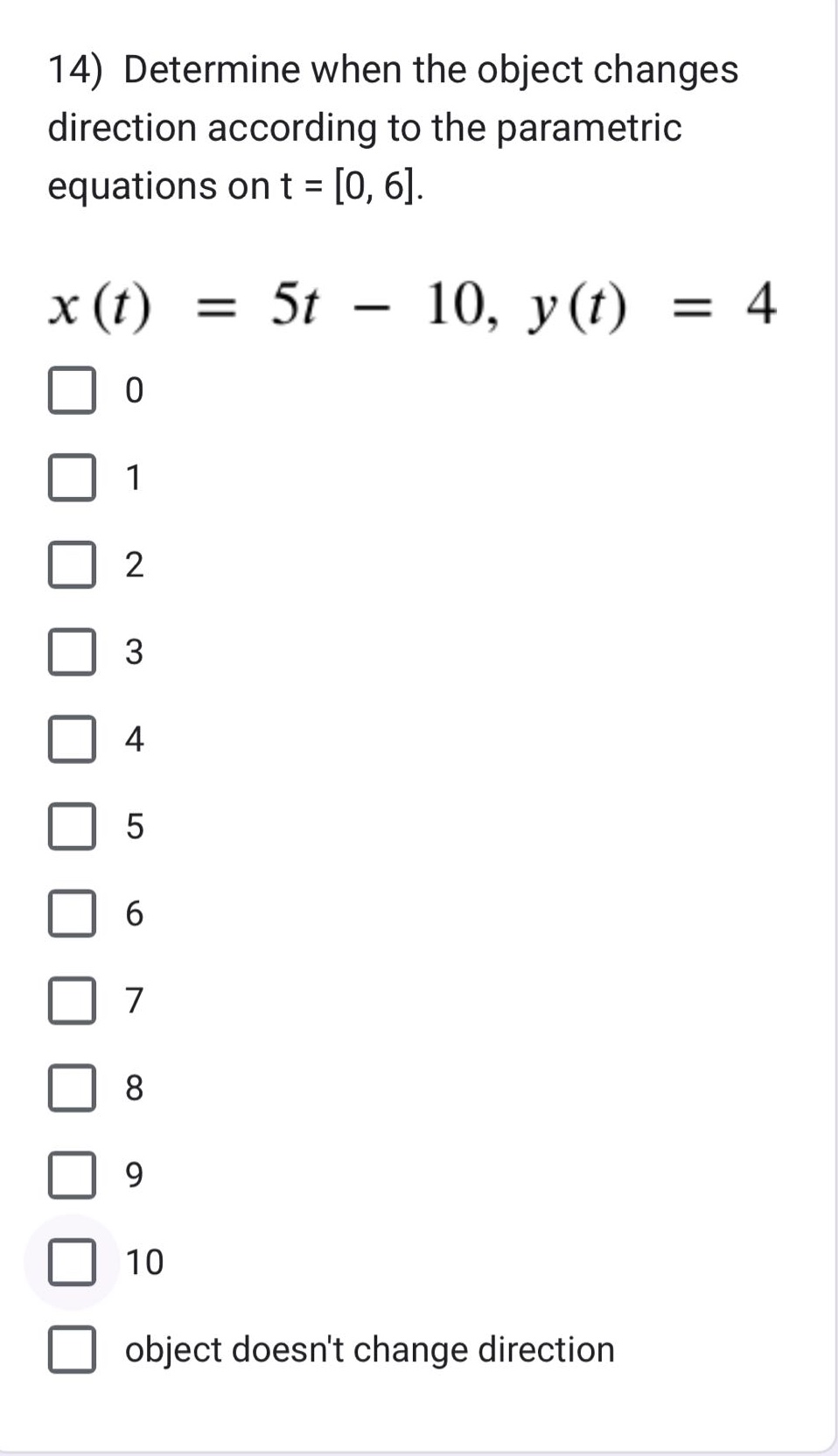 14) determine when the object changes direction according to the parametric equations on t = 0, 6.\n$x(t)=5t - 10, y(t)=4$\n0\n1\n2\n3\n4\n5\n6\n7\n8\n9\n10\nobject doesnt change direction