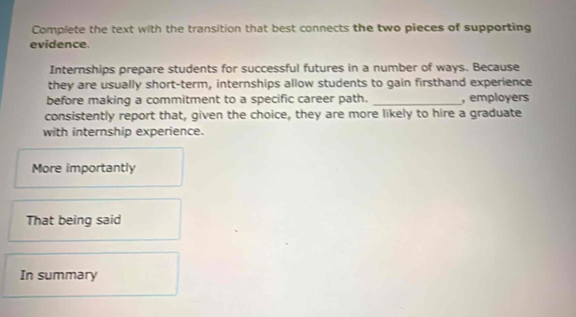 complete the text with the transition that best connects the two pieces of supporting evidence. internships prepare students for successful futures in a number of ways. because they are usually short - term, internships allow students to gain firsthand experience before making a commitment to a specific career path. ____________, employers consistently report that, given the choice, they are more likely to hire a graduate with internship experience. more importantly that being said in summary
