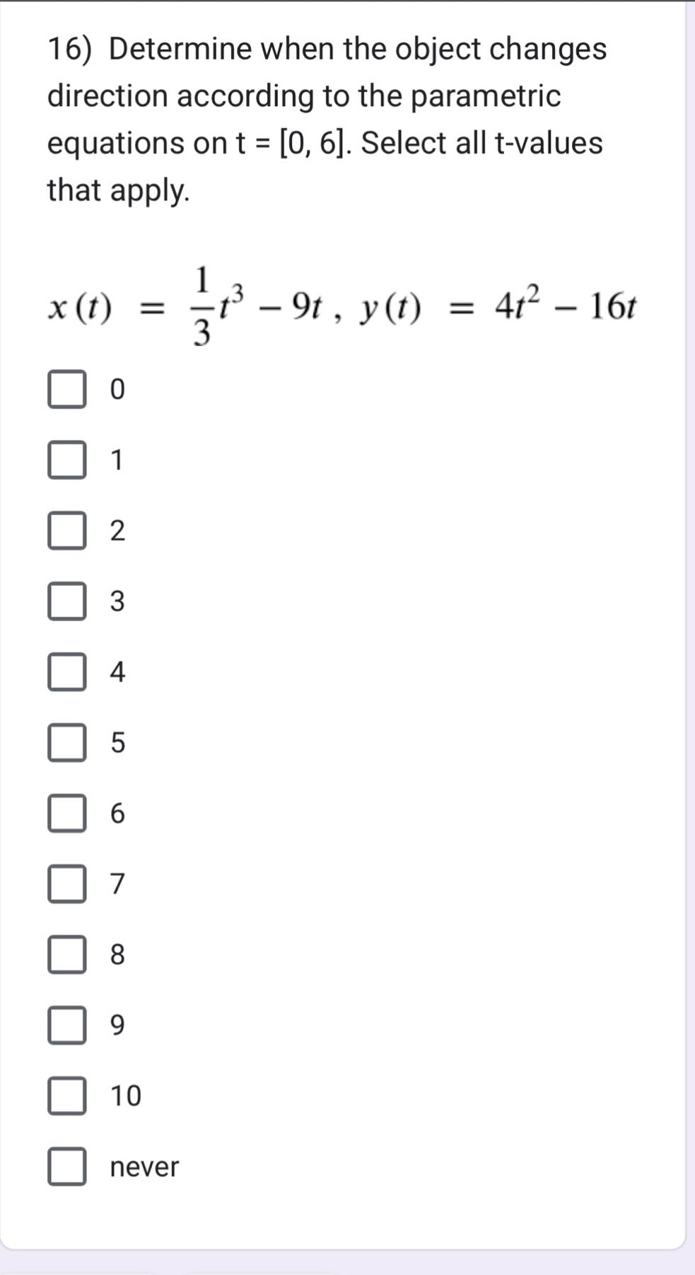 16) determine when the object changes direction according to the parametric equations on t = 0, 6. select all t - values that apply.\n$x(t)=\frac{1}{3}t^{3}-9t,y(t)=4t^{2}-16t$\n0\n1\n2\n3\n4\n5\n6\n7\n8\n9\n10\nnever
