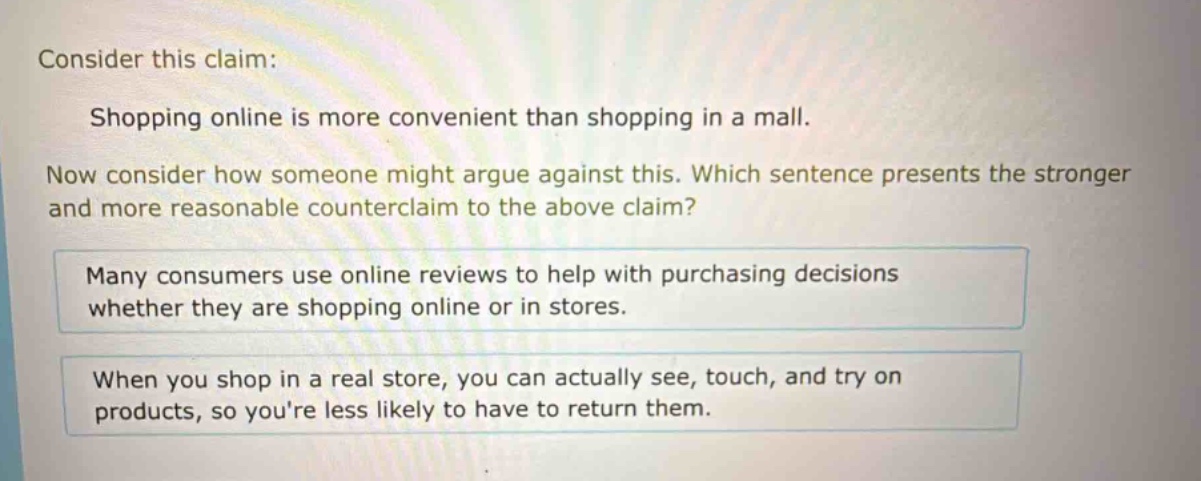 consider this claim: shopping online is more convenient than shopping in a mall. now consider how someone might argue against this. which sentence presents the stronger and more reasonable counter - claim to the above claim? many consumers use online reviews to help with purchasing decisions whether they are shopping online or in stores. when you shop in a real store, you can actually see, touch, and try on products, so youre less likely to have to return them.