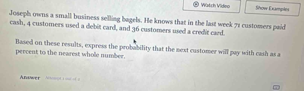 joseph owns a small business selling bagels. he knows that in the last week 71 customers paid cash, 4 customers used a debit card, and 36 customers used a credit card. based on these results, express the probability that the next customer will pay with cash as a percent to the nearest whole number. answer attempt 1 out of 2