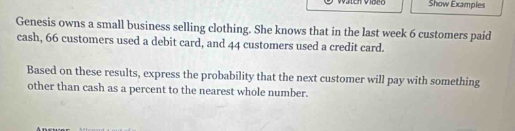 genesis owns a small business selling clothing. she knows that in the last week 6 customers paid cash, 66 customers used a debit card, and 44 customers used a credit card. based on these results, express the probability that the next customer will pay with something other than cash as a percent to the nearest whole number.