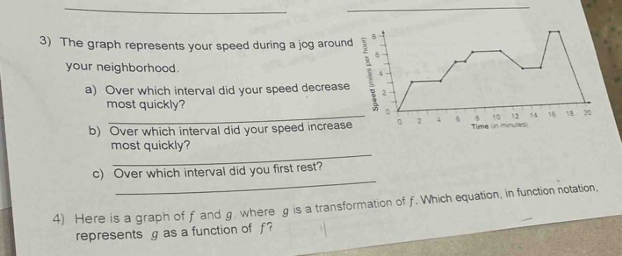 3) the graph represents your speed during a jog around your neighborhood.\na) over which interval did your speed decrease most quickly?\nb) over which interval did your speed increase most quickly?\nc) over which interval did you first rest?\n4) here is a graph of f and g, where g is a transformation of f. which equation, in function notation, represents g as a function of f?