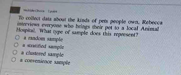 to collect data about the kinds of pets people own, rebecca interviews everyone who brings their pet to a local animal hospital. what type of sample does this represent?\n a random sample\n a stratified sample\n a clustered sample\n a convenience sample