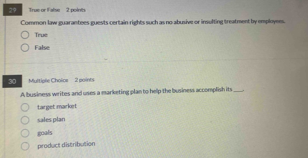 29 true or false 2 points\ncommon law guarantees guests certain rights such as no abusive or insulting treatment by employees.\ntrue\nfalse\n30 multiple choice 2 points\na business writes and uses a marketing plan to help the business accomplish its ___.\ntarget market\nsales plan\ngoals\nproduct distribution