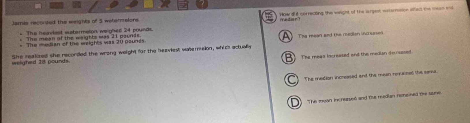 jamie recorded the weights of 5 watermelons.\n- the heaviest watermelon weighed 24 pounds.\n- the mean of the weights was 21 pounds.\n- the median of the weights was 20 pounds.\nshe realized she recorded the wrong weight for the heaviest watermelon, which actually weighed 28 pounds.\nhow did correcting the weight of the largest watermelon affect the mean and median?\n(a) the mean and the median increased.\n(b) the mean increased and the median decreased.\n(c) the median increased and the mean remained the same.\n(d) the mean increased and the median remained the same.