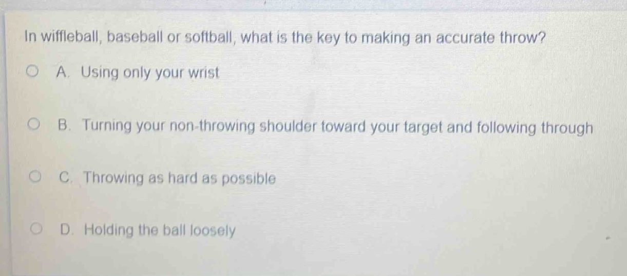 in wiffleball, baseball or softball, what is the key to making an accurate throw?\na. using only your wrist\nb. turning your non - throwing shoulder toward your target and following through\nc. throwing as hard as possible\nd. holding the ball loosely