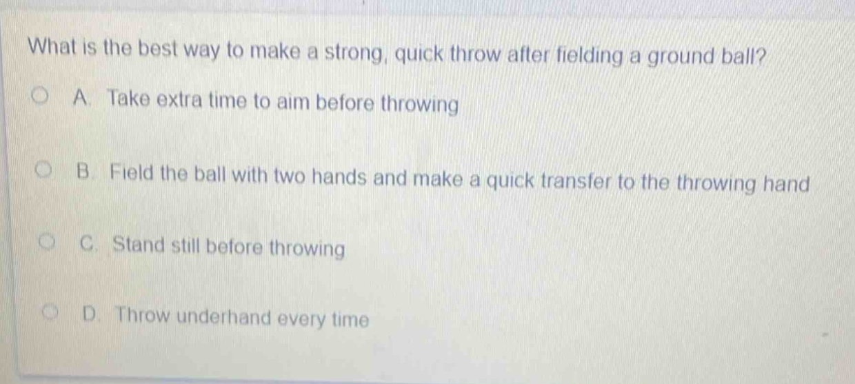 what is the best way to make a strong, quick throw after fielding a ground ball?\na. take extra time to aim before throwing\nb. field the ball with two hands and make a quick transfer to the throwing hand\nc. stand still before throwing\nd. throw underhand every time