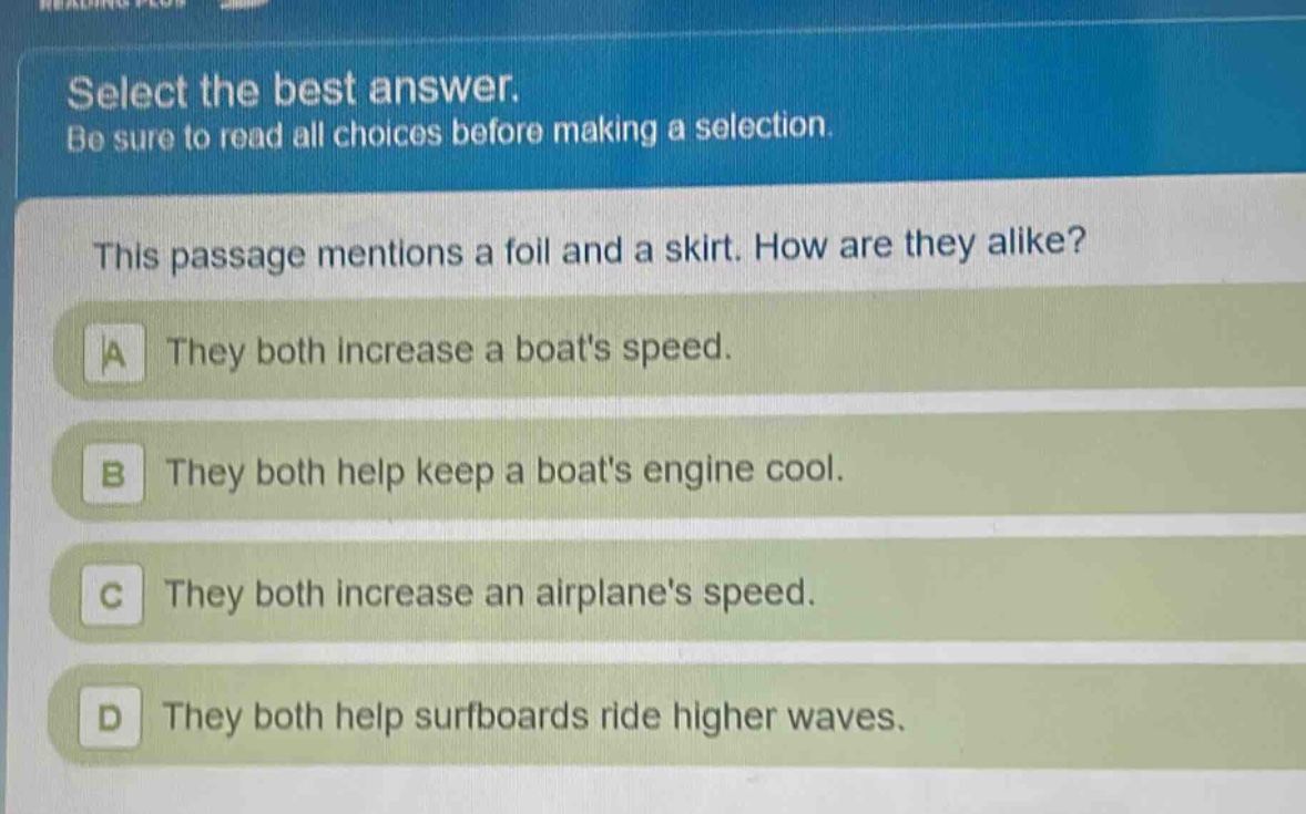 select the best answer. be sure to read all choices before making a selection. this passage mentions a foil and a skirt. how are they alike? a they both increase a boats speed. b they both help keep a boats engine cool. c they both increase an airplanes speed. d they both help surfboards ride higher waves.