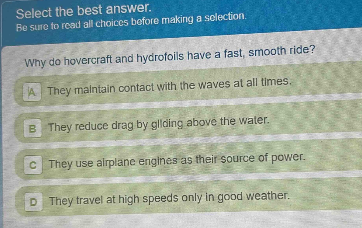 select the best answer. be sure to read all choices before making a selection. why do hovercraft and hydrofoils have a fast, smooth ride? a they maintain contact with the waves at all times. b they reduce drag by gliding above the water. c they use airplane engines as their source of power. d they travel at high speeds only in good weather.