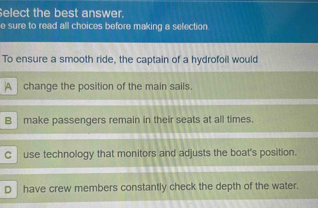select the best answer. be sure to read all choices before making a selection. to ensure a smooth ride, the captain of a hydrofoil would\na change the position of the main sails.\nb make passengers remain in their seats at all times.\nc use technology that monitors and adjusts the boats position.\nd have crew members constantly check the depth of the water.
