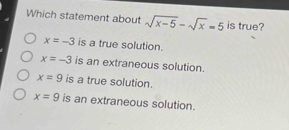 which statement about $sqrt{x - 5}-sqrt{x}=5$ is true?\n$x = - 3$ is a true solution.\n$x = - 3$ is an extraneous solution.\n$x = 9$ is a true solution.\n$x = 9$ is an extraneous solution.