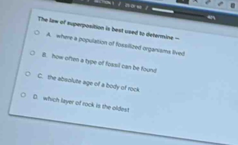 the law of superposition is best used to determine —\na. where a population of fossilized organisms lived\nb. how often a type of fossil can be found\nc. the absolute age of a body of rock\nd. which layer of rock is the oldest