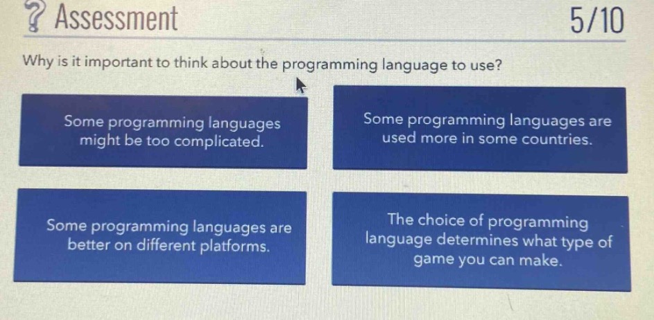 ? assessment\n5/10\nwhy is it important to think about the programming language to use?\nsome programming languages might be too complicated.\nsome programming languages are used more in some countries.\nsome programming languages are better on different platforms.\nthe choice of programming language determines what type of game you can make.