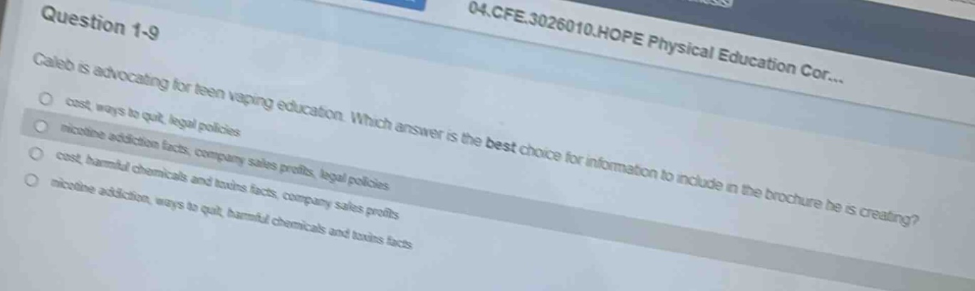 question 1 - 9\n04.cfe.3026010.hope physical education cor...\ncaleb is advocating for teen vaping education. which answer is the best choice for information to include in the brochure he is creating?\n- cost, ways to quit, legal policies\n- nicotine addiction facts, company sales profits, legal policies\n- cost, harmful chemicals and taxes facts\n- nicotine addiction, ways to quit, harmful chemicals and taxes facts