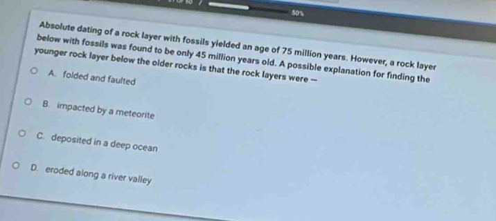 absolute dating of a rock layer with fossils yielded an age of 75 million years. however, a rock layer below with fossils was found to be only 45 million years old. a possible explanation for finding the younger rock layer below the older rocks is that the rock layers were –\na. folded and faulted\nb. impacted by a meteorite\nc. deposited in a deep ocean\nd. eroded along a river valley