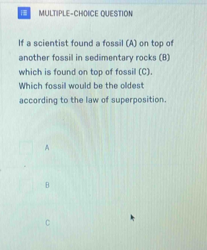 multiple - choice question\nif a scientist found a fossil (a) on top of another fossil in sedimentary rocks (b) which is found on top of fossil (c). which fossil would be the oldest according to the law of superposition.\na\nb\nc