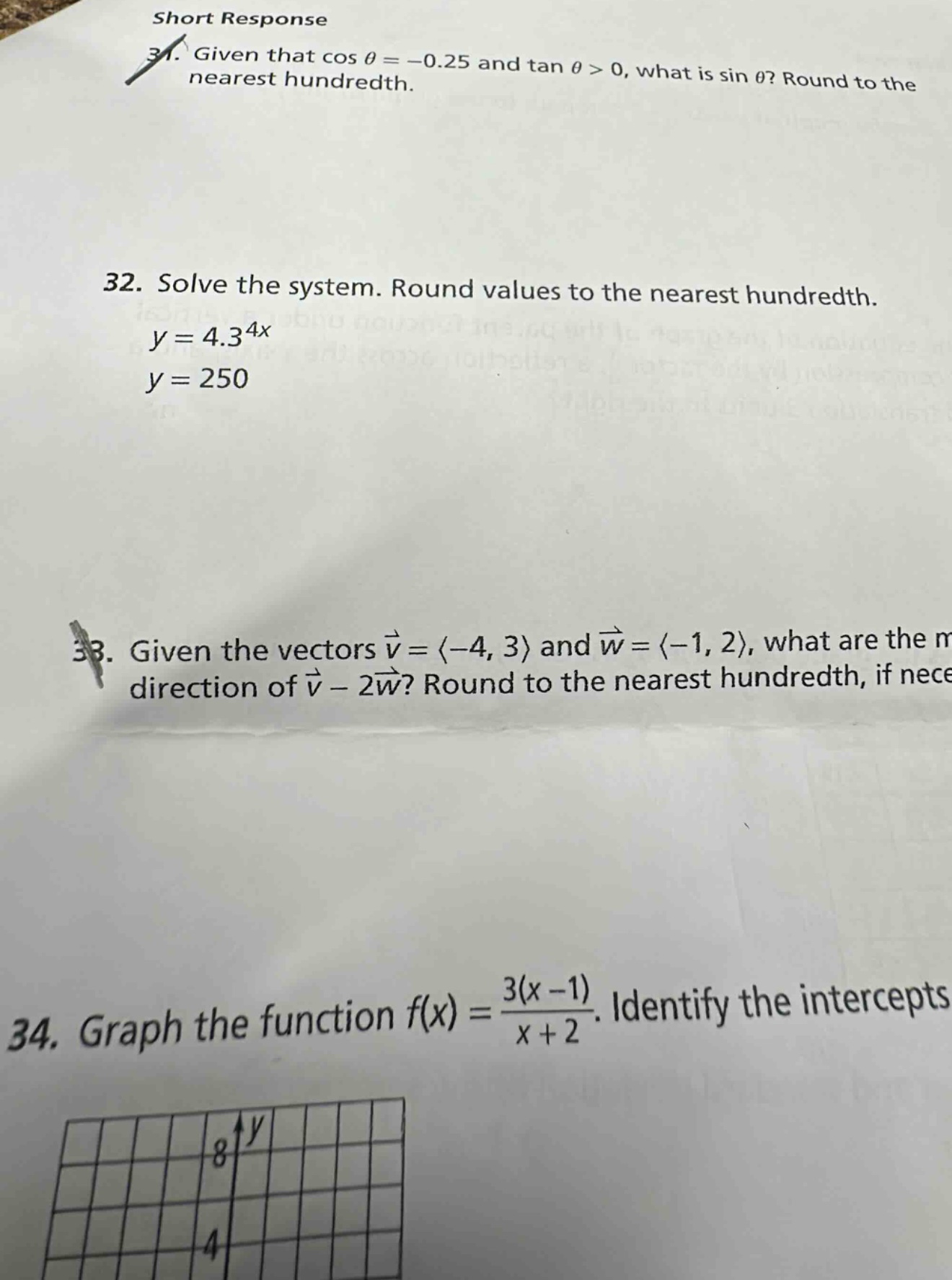 short response\n31. given that cos θ = -0.25 and tan θ > 0, what is sin θ? round to the nearest hundredth.\n32. solve the system. round values to the nearest hundredth.\ny = 4.3^{4x}\ny = 250\n33. given the vectors $vec{v}=langle - 4,3\rangle$ and $vec{w}=langle - 1,2\rangle$, what are the magnitude and direction of $vec{v}-2vec{w}$? round to the nearest hundredth, if necessary.\n34. graph the function $f(x)=\frac{3(x - 1)}{x + 2}$. identify the intercepts