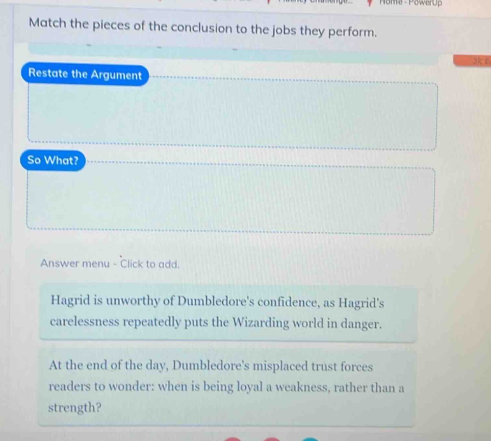 match the pieces of the conclusion to the jobs they perform. restate the argument so what? answer menu - click to add. hagrid is unworthy of dumbledores confidence, as hagrids carelessness repeatedly puts the wizarding world in danger. at the end of the day, dumbledores misplaced trust forces readers to wonder: when is being loyal a weakness, rather than a strength?