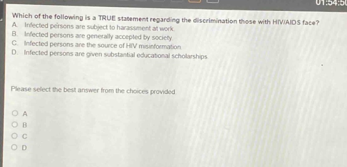 which of the following is a true statement regarding the discrimination those with hiv/aids face? a. infected persons are subject to harassment at work. b. infected persons are generally accepted by society. c. infected persons are the source of hiv misinformation. d. infected persons are given substantial educational scholarships. please select the best answer from the choices provided