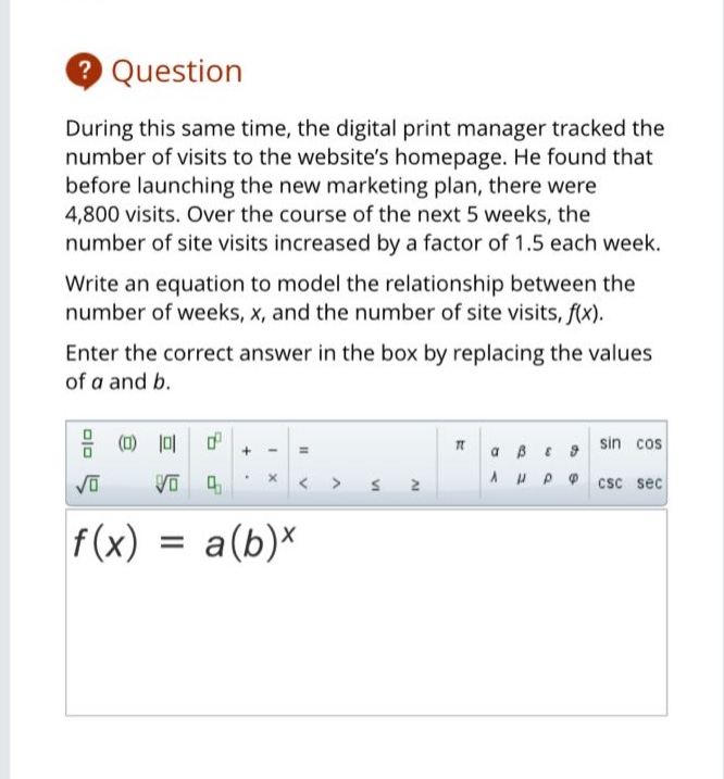 during this same time, the digital print manager tracked the number of visits to the websites homepage. he found that before launching the new marketing plan, there were 4,800 visits. over the course of the next 5 weeks, the number of site visits increased by a factor of 1.5 each week. write an equation to model the relationship between the number of weeks, x, and the number of site visits, f(x). enter the correct answer in the box by replacing the values of a and b. f(x)=a(b)^x