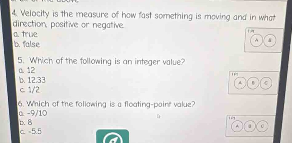 4. velocity is the measure of how fast something is moving and in what direction, positive or negative.\na. true\nb. false\n5. which of the following is an integer value?\na. 12\nb. 12.33\nc. 1/2\n6. which of the following is a floating - point value?\na. -9/10\nb. 8\nc. -5.5