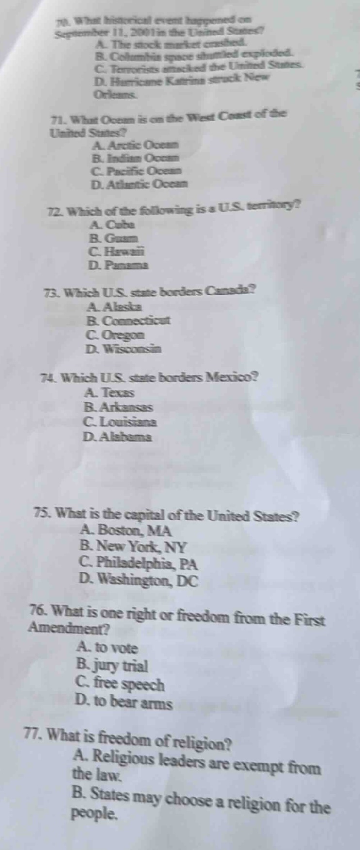 70. what historical event happened on september 11, 2001 in the united states?\na. the stock market crashed.\nb. columbia space - shuttle exploded.\nc. terrorists attacked the united states.\nd. hurricane katrina struck new orleans.\n71. what ocean is on the west coast of the united states?\na. arctic ocean\nb. indian ocean\nc. pacific ocean\nd. atlantic ocean\n72. which of the following is a u.s. territory?\na. cuba\nb. guam\nc. hawaii\nd. panama\n73. which u.s. state borders canada?\na. alaska\nb. connecticut\nc. oregon\nd. wisconsin\n74. which u.s. state borders mexico?\na. texas\nb. arkansas\nc. louisiana\nd. alabama\n75. what is the capital of the united states?\na. boston, ma\nb. new york, ny\nc. philadelphia, pa\nd. washington, dc\n76. what is one right or freedom from the first amendment?\na. to vote\nb. jury trial\nc. free speech\nd. to bear arms\n77. what is freedom of religion?\na. religious leaders are exempt from the law.\nb. states may choose a religion for the people.