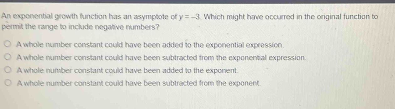 an exponential growth function has an asymptote of y = - 3. which might have occurred in the original function to permit the range to include negative numbers?\na whole number constant could have been added to the exponential expression.\na whole number constant could have been subtracted from the exponential expression.\na whole number constant could have been added to the exponent.\na whole number constant could have been subtracted from the exponent.