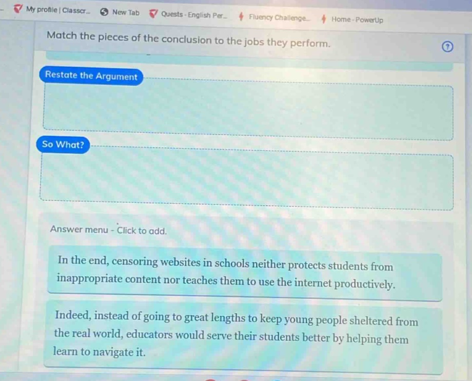 match the pieces of the conclusion to the jobs they perform. restate the argument so what? answer menu - click to add. in the end, censoring websites in schools neither protects students from inappropriate content nor teaches them to use the internet productively. indeed, instead of going to great lengths to keep young people sheltered from the real world, educators would serve their students better by helping them learn to navigate it.