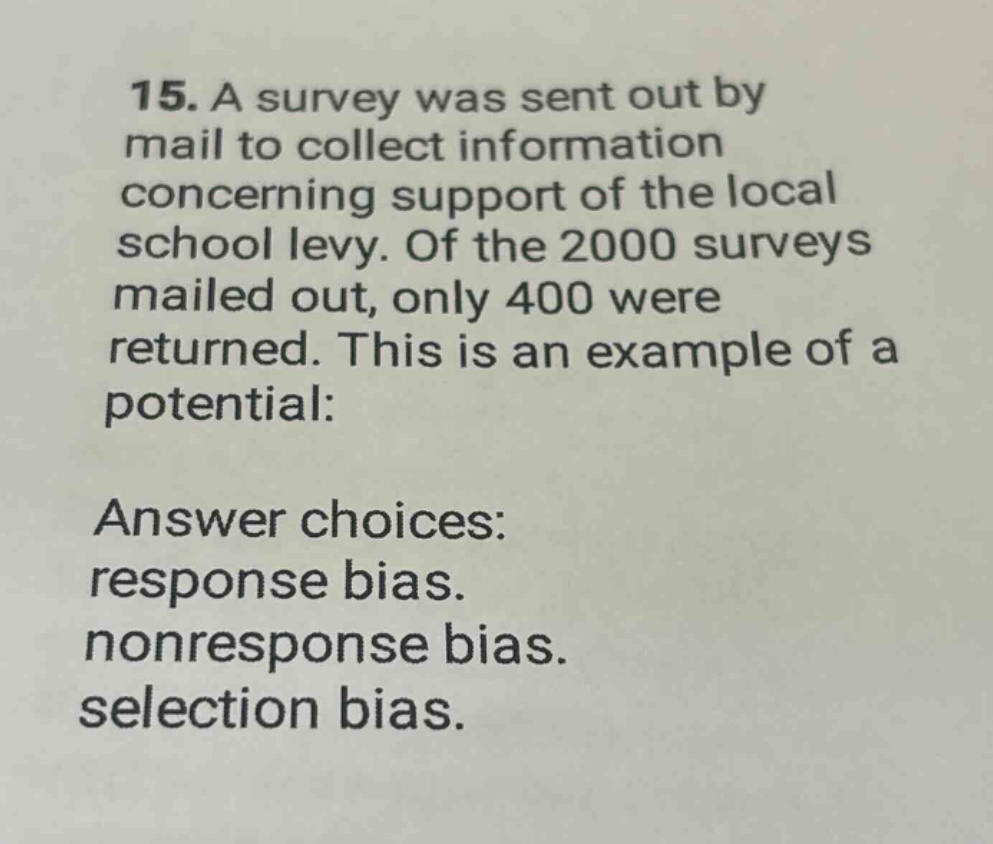 15. a survey was sent out by mail to collect information concerning support of the local school levy. of the 2000 surveys mailed out, only 400 were returned. this is an example of a potential: answer choices: response bias. nonresponse bias. selection bias.