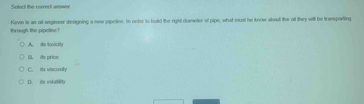 select the correct answer.\nkevin is an oil engineer designing a new pipeline. in order to build the right diameter of pipe, what must he know about the oil they will be transporting through the pipeline?\na. its toxicity\nb. its price\nc. its viscosity\nd. its volatility
