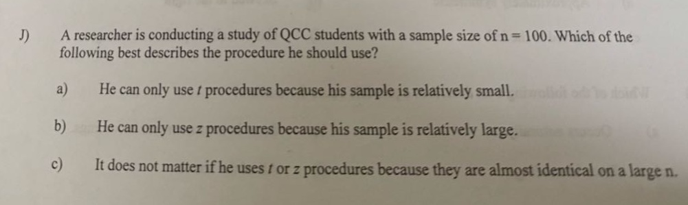 j) a researcher is conducting a study of qcc students with a sample size of n = 100. which of the following best describes the procedure he should use? a) he can only use t procedures because his sample is relatively small. b) he can only use z procedures because his sample is relatively large. c) it does not matter if he uses t or z procedures because they are almost identical on a large n.