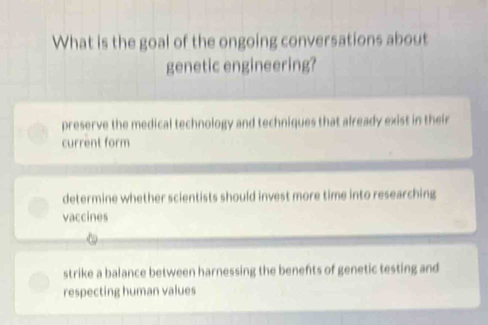 what is the goal of the ongoing conversations about genetic engineering?\npreserve the medical technology and techniques that already exist in their current form\ndetermine whether scientists should invest more time into researching vaccines\nstrike a balance between harnessing the benefits of genetic testing and respecting human values